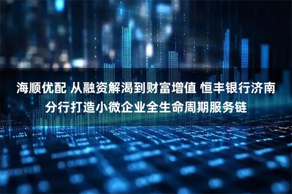 海顺优配 从融资解渴到财富增值 恒丰银行济南分行打造小微企业全生命周期服务链