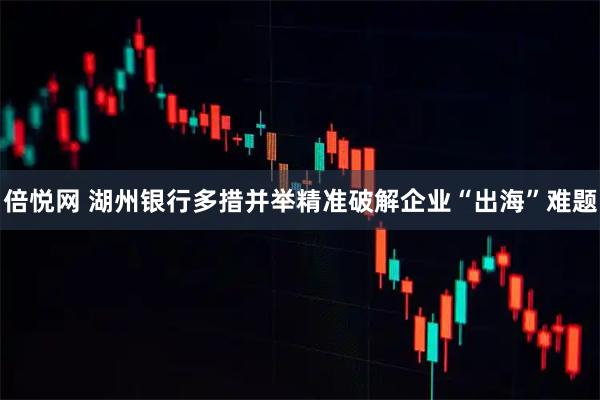 倍悦网 湖州银行多措并举精准破解企业“出海”难题