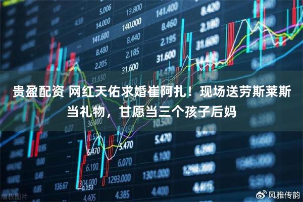 贵盈配资 网红天佑求婚崔阿扎！现场送劳斯莱斯当礼物，甘愿当三个孩子后妈