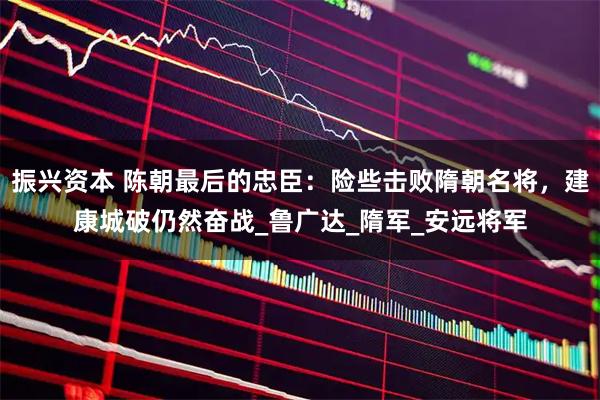 振兴资本 陈朝最后的忠臣:险些击败隋朝名将,建康城破仍然奋战_鲁广达_隋军_安远将军