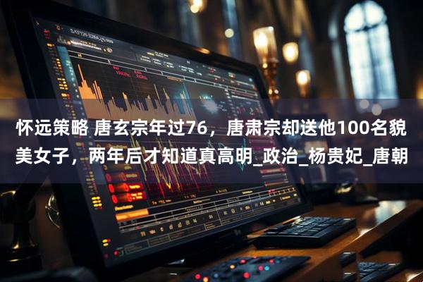 怀远策略 唐玄宗年过76，唐肃宗却送他100名貌美女子，两年后才知道真高明_政治_杨贵妃_唐朝