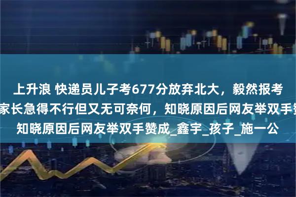 上升浪 快递员儿子考677分放弃北大，毅然报考了民办院校西湖大学，家长急得不行但又无可奈何，知晓原因后网友举双手赞成_鑫宇_孩子_施一公