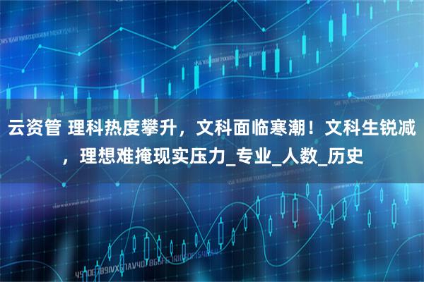 云资管 理科热度攀升，文科面临寒潮！文科生锐减，理想难掩现实压力_专业_人数_历史