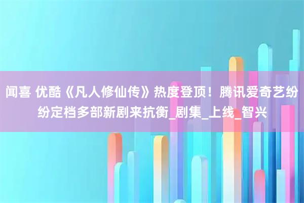 闻喜 优酷《凡人修仙传》热度登顶!腾讯爱奇艺纷纷定档多部新剧来抗衡_剧集_上线_智兴