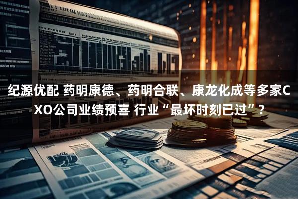 纪源优配 药明康德、药明合联、康龙化成等多家CXO公司业绩预喜 行业“最坏时刻已过”？