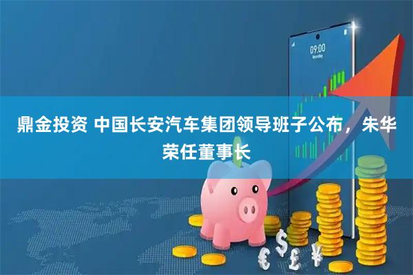 鼎金投资 中国长安汽车集团领导班子公布,朱华荣任董事长