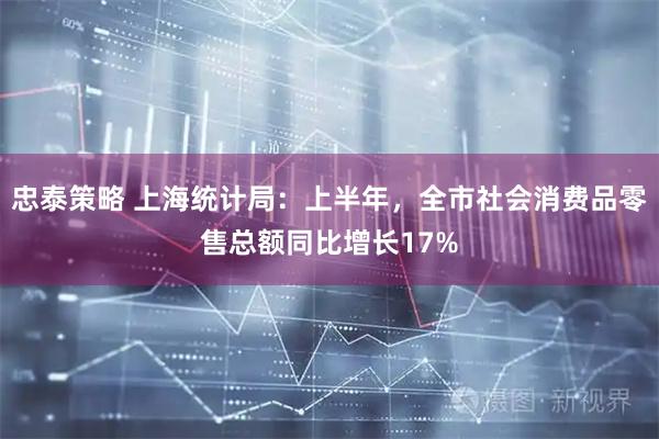 忠泰策略 上海统计局:上半年,全市社会消费品零售总额同比增长17%