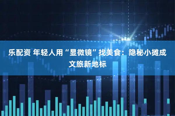 乐配资 年轻人用“显微镜”找美食：隐秘小摊成文旅新地标