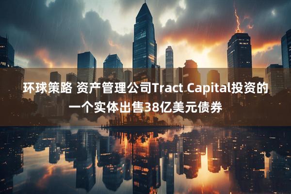 环球策路 资产管理公司Tract Capital投资的一个实体出售38亿美元债券