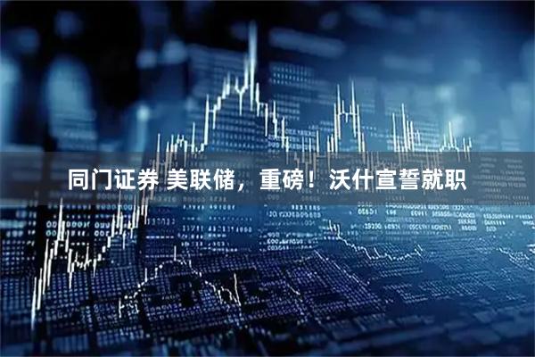 同门证券 美联储，重磅！沃什宣誓就职