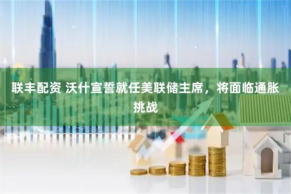联丰配资 沃什宣誓就任美联储主席，将面临通胀挑战