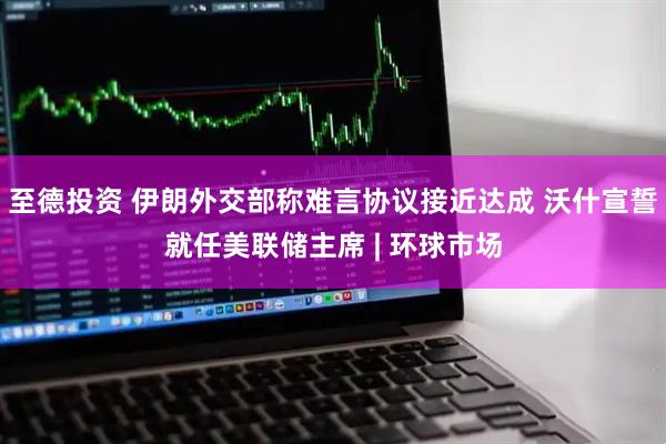 至德投资 伊朗外交部称难言协议接近达成 沃什宣誓就任美联储主席 | 环球市场