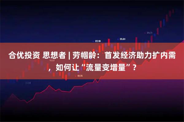 合优投资 思想者 | 劳帼龄：首发经济助力扩内需，如何让“流量变增量”？