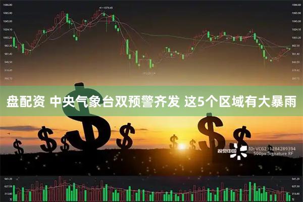 盘配资 中央气象台双预警齐发 这5个区域有大暴雨