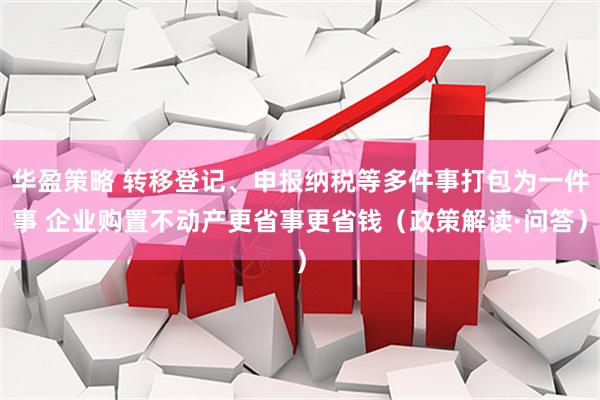 华盈策略 转移登记、申报纳税等多件事打包为一件事 企业购置不动产更省事更省钱（政策解读·问答）