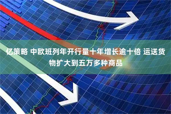 亿策略 中欧班列年开行量十年增长逾十倍 运送货物扩大到五万多种商品
