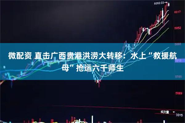 微配资 直击广西贵港洪涝大转移:水上“救援航母”抢运六千师生