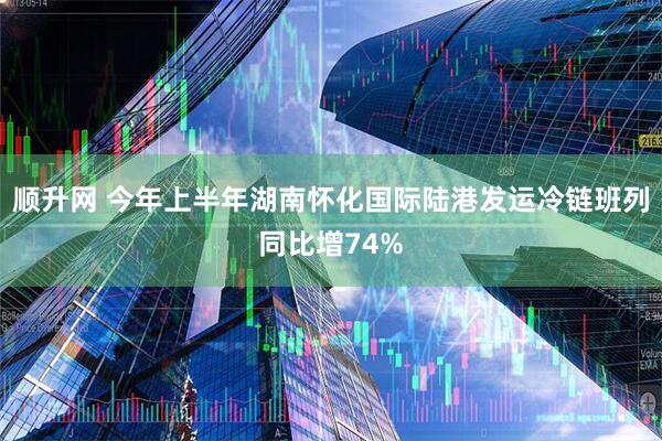 顺升网 今年上半年湖南怀化国际陆港发运冷链班列同比增74%