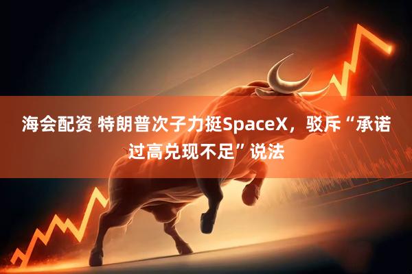 海会配资 特朗普次子力挺SpaceX，驳斥“承诺过高兑现不足”说法