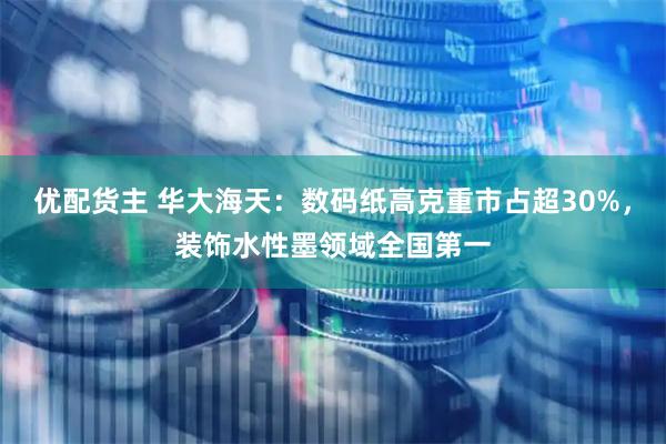 优配货主 华大海天：数码纸高克重市占超30%，装饰水性墨领域全国第一