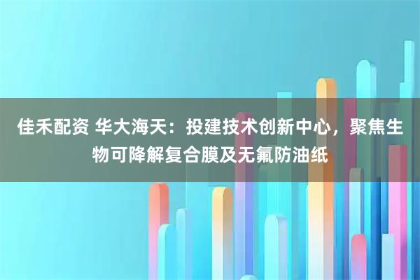 佳禾配资 华大海天：投建技术创新中心，聚焦生物可降解复合膜及无氟防油纸
