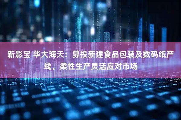 新影宝 华大海天：募投新建食品包装及数码纸产线，柔性生产灵活应对市场