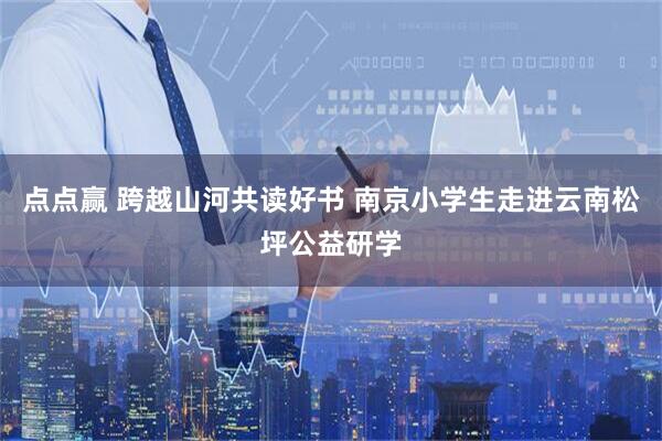 点点赢 跨越山河共读好书 南京小学生走进云南松坪公益研学