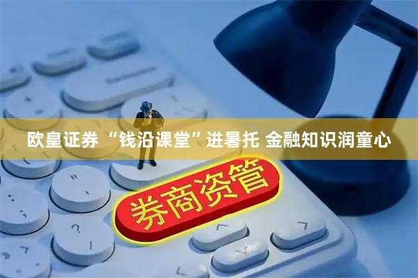 欧皇证券 “钱沿课堂”进暑托 金融知识润童心