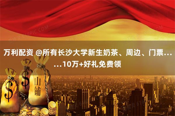 万利配资 @所有长沙大学新生奶茶、周边、门票……10万+好礼免费领